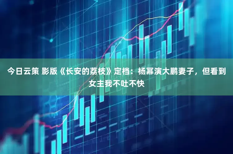 今日云策 影版《长安的荔枝》定档：杨幂演大鹏妻子，但看到女主我不吐不快