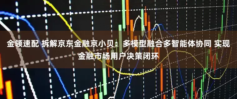 金领速配 拆解京东金融京小贝：多模型融合多智能体协同 实现金融市场用户决策闭环
