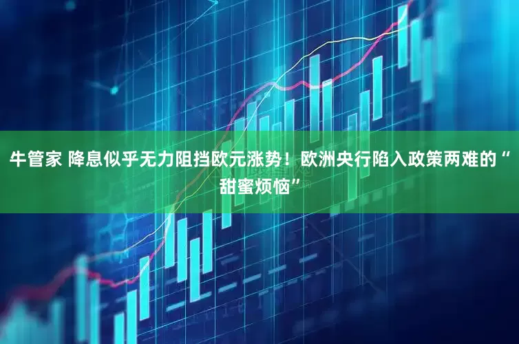 牛管家 降息似乎无力阻挡欧元涨势！欧洲央行陷入政策两难的“甜蜜烦恼”