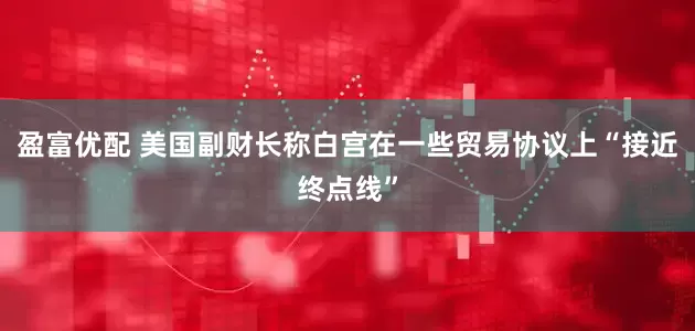 盈富优配 美国副财长称白宫在一些贸易协议上“接近终点线”