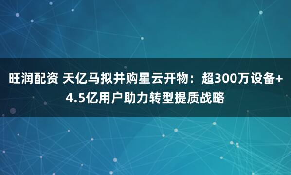 旺润配资 天亿马拟并购星云开物：超300万设备+4.5亿用户助力转型提质战略