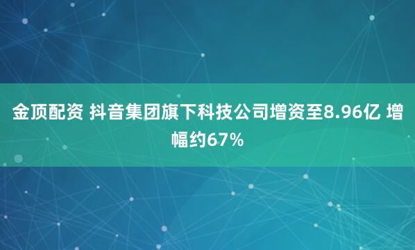金顶配资 抖音集团旗下科技公司增资至8.96亿 增幅约67%