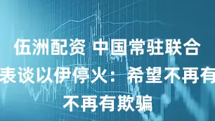 伍洲配资 中国常驻联合国代表谈以伊停火：希望不再有欺骗