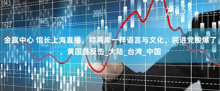 金赢中心 馆长上海直播，称两岸一样语言与文化，民进党酸爆了，黄国昌反击_大陆_台湾_中国