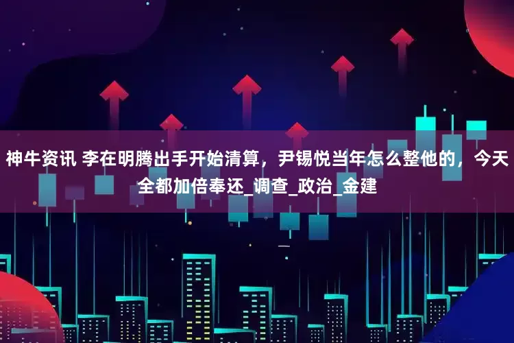神牛资讯 李在明腾出手开始清算，尹锡悦当年怎么整他的，今天全都加倍奉还_调查_政治_金建