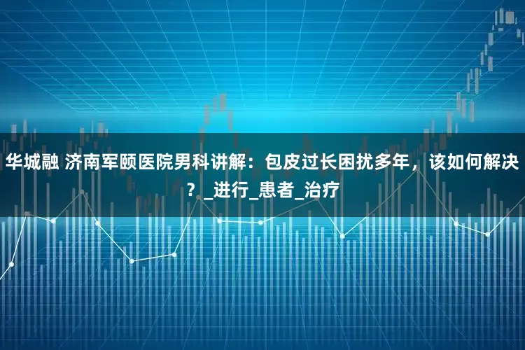 华城融 济南军颐医院男科讲解：包皮过长困扰多年，该如何解决？_进行_患者_治疗
