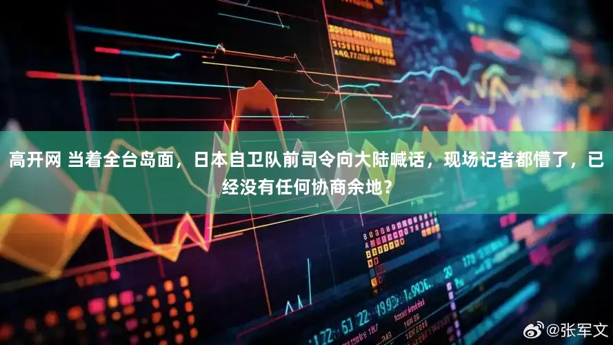 高开网 当着全台岛面,日本自卫队前司令向大陆喊话,现场记者都懵了,已经没有任何协商余地?