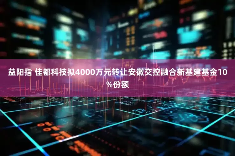 益阳指 佳都科技拟4000万元转让安徽交控融合新基建基金10%份额
