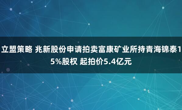 立盟策略 兆新股份申请拍卖富康矿业所持青海锦泰15%股权 起拍价5.4亿元