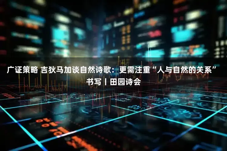 广证策略 吉狄马加谈自然诗歌：更需注重“人与自然的关系” 书写丨田园诗会