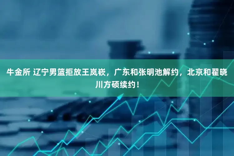 牛金所 辽宁男篮拒放王岚嵚，广东和张明池解约，北京和翟晓川方硕续约！