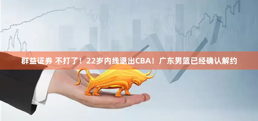 群益证券 不打了！22岁内线退出CBA！广东男篮已经确认解约
