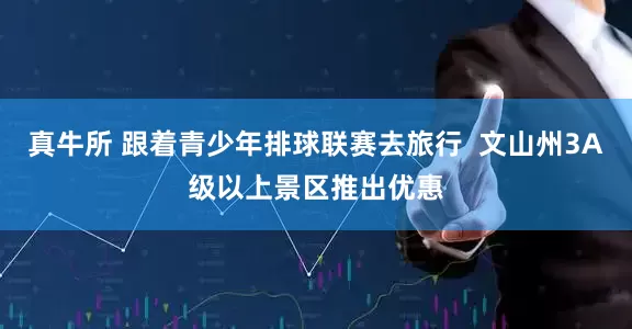 真牛所 跟着青少年排球联赛去旅行  文山州3A级以上景区推出优惠