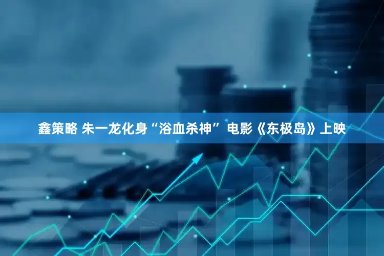 鑫策略 朱一龙化身“浴血杀神” 电影《东极岛》上映