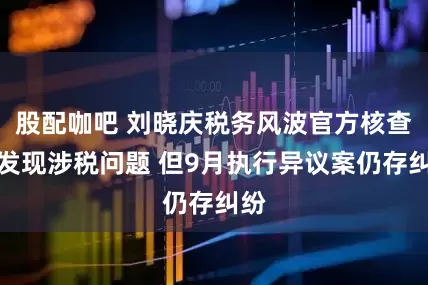 股配咖吧 刘晓庆税务风波官方核查未发现涉税问题 但9月执行异议案仍存纠纷