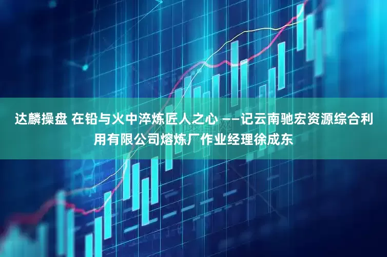 达麟操盘 在铅与火中淬炼匠人之心 ——记云南驰宏资源综合利用有限公司熔炼厂作业经理徐成东