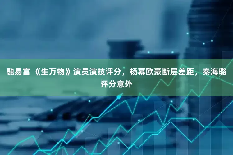 融易富 《生万物》演员演技评分，杨幂欧豪断层差距，秦海璐评分意外