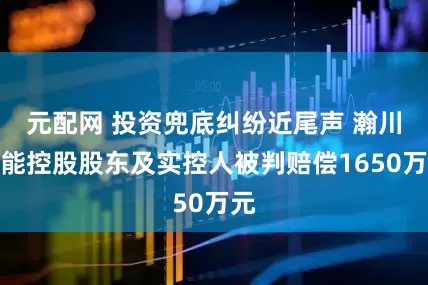 元配网 投资兜底纠纷近尾声 瀚川智能控股股东及实控人被判赔偿1650万元
