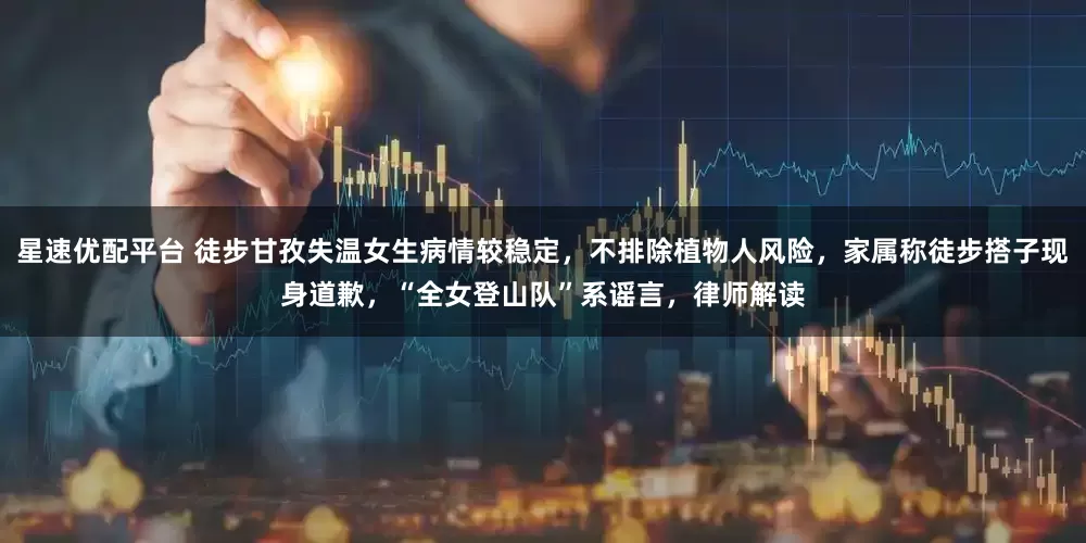 星速优配平台 徒步甘孜失温女生病情较稳定，不排除植物人风险，家属称徒步搭子现身道歉，“全女登山队”系谣言，律师解读