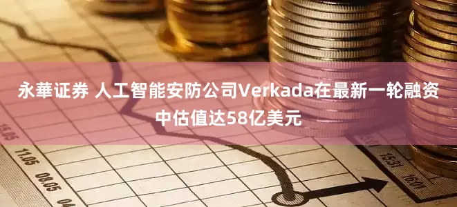永華证券 人工智能安防公司Verkada在最新一轮融资中估值达58亿美元